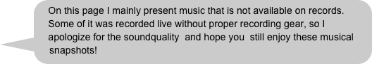 On this page I mainly present music that is not available on records.  
    Some of it was recorded live without proper recording gear, so I 
    apologize for the soundquality  and hope you  still enjoy these musical 
    snapshots!